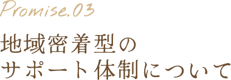 Promise.03 地域密着型のサポート体制について